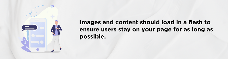 Images and content should load in a flash to ensure users stay on your page for as long as possible.
